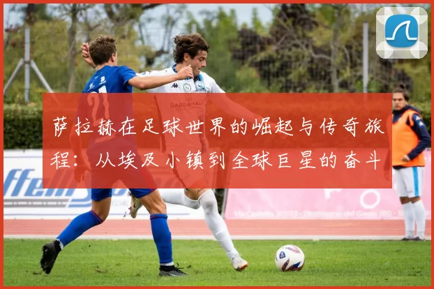萨拉赫在足球世界的崛起与传奇旅程：从埃及小镇到全球巨星的奋斗史