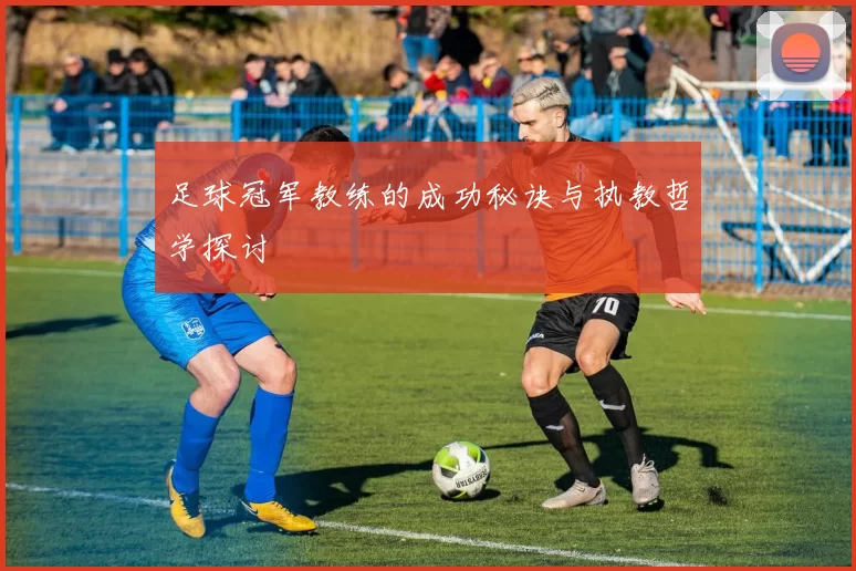 足球冠军教练的成功秘诀与执教哲学探讨